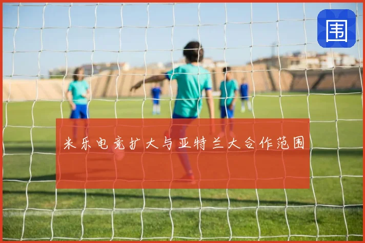 米乐电竞扩大与亚特兰大合作范围